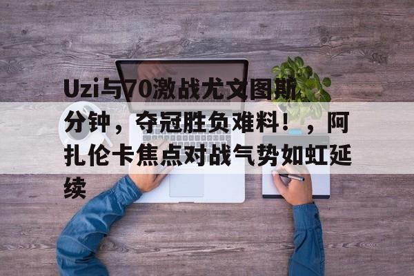 九游网页平台-关于Uzi与70激战尤文图斯分钟，夺冠胜负难料！，阿扎伦卡焦点对战气势如虹延续的信息
