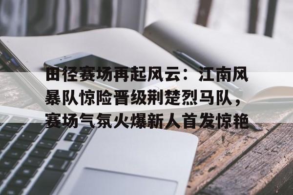 九游网页客户端-田径赛场再起风云：江南风暴队惊险晋级荆楚烈马队，赛场气氛火爆新人首发惊艳的简单介绍